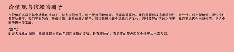 价值观与信赖的圈子

在价值的多样化与全球化的推动下，努力发掘价值，创出更好的价值观，是非常重要的。我们需要积极追求独创性、意外性，创出新价值，很快抓住并开始着手。我们要有信心，凭借热情，看重信赖之圈子，积极推进构建全球供应链工作。通过美好的信赖之圈子，我们要永远创出新价值，把这个圈子进一步发展。
〈彩色〉
时装多样化的潮流中重新强调丰富的色彩和谨慎的姿势。让有精神的、有深度的颜色和其个性更加丰富多彩。

