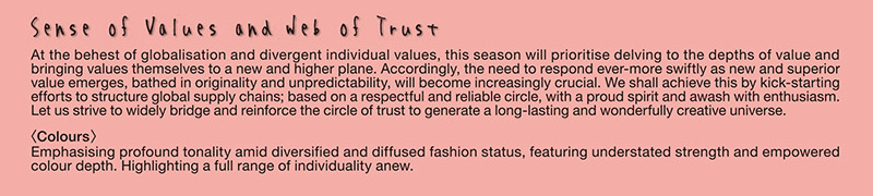 Sense of Values and Web of Trust

At the behest of globalisation and divergent individual values, this season will prioritise delving to the depths of value and bringing values themselves to a new and higher plane. Accordingly, the need to respond ever-more swiftly as new and superior value emerges, bathed in originality and unpredictability, will become increasingly crucial. We shall achieve this by kick-starting efforts to structure global supply chains; based on a respectful and reliable circle, with a proud spirit and awash with enthusiasm. Let us strive to widely bridge and reinforce the circle of trust to generate a long-lasting and wonderfully creative universe.
〈Colours〉
Emphasising profound tonality amid diversified and diffused fashion status, featuring understated strength and empowered colour depth. Highlighting a full range of individuality anew.
