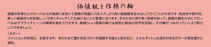 価値観と信頼の輪
      

価値の多様化とグローバル化の後押しを受けて価値の発掘に力を入れ、より良い価値観を生み出して行くことが大切です。独自性や意外性、新しい価値作りを目指し、いち早くキャッチして仕掛けることが重要になります。そのために誇り高く熱意を持って、信頼の輪を大切にグローバルなサプライチェーンの構築を進めて行きます。素晴らしい信頼の輪で永続的に創造の世界を目指し、その輪がつながっていくよう努力して行きましょう。
〈カラー〉
ファッションが多様化・拡散する中、あらためて豊かな色づかいを強調する強さと控えめさ。エネルギッシュな深みのあるカラーが個性豊かに演出。